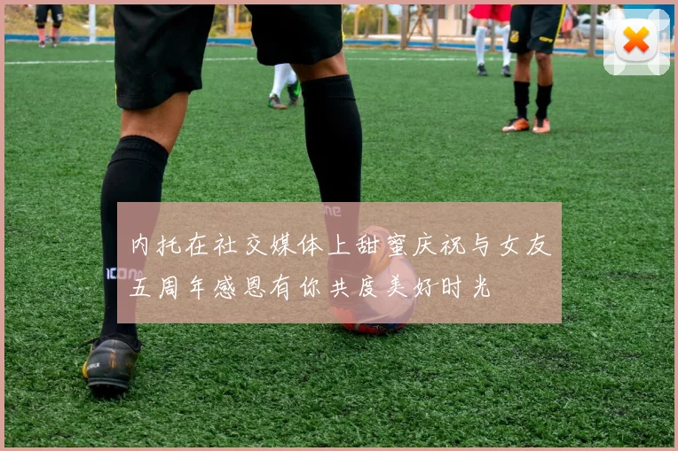 内托在社交媒体上甜蜜庆祝与女友五周年感恩有你共度美好时光