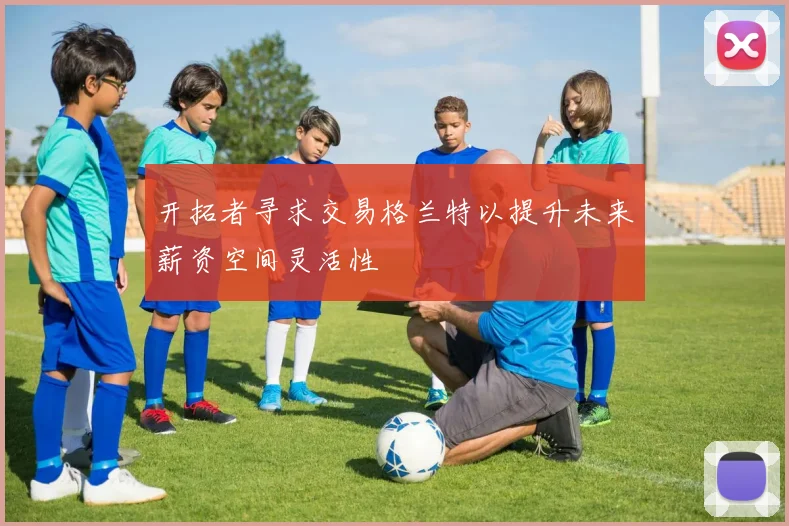 开拓者寻求交易格兰特以提升未来薪资空间灵活性