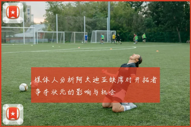 媒体人分析阿夫迪亚缺席对开拓者争夺状元的影响与机会
