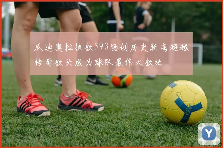 瓜迪奥拉执教593场创历史新高超越传奇教头成为球队最伟大教练