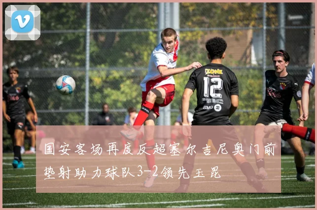 国安客场再度反超塞尔吉尼奥门前垫射助力球队3-2领先玉昆