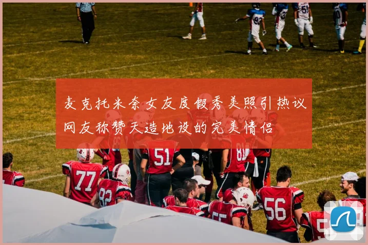 麦克托米奈女友度假秀美照引热议网友称赞天造地设的完美情侣