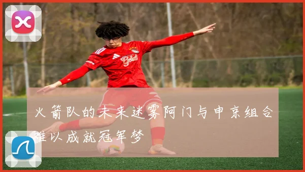 火箭队的未来迷雾阿门与申京组合难以成就冠军梦