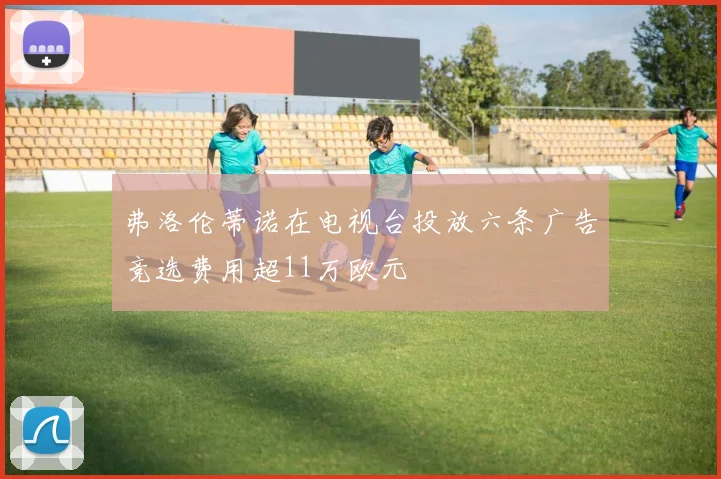 弗洛伦蒂诺在电视台投放六条广告竞选费用超11万欧元
