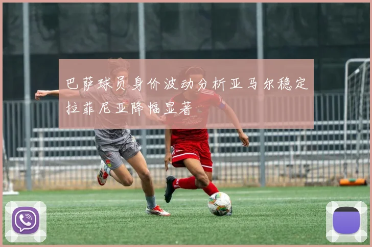 巴萨球员身价波动分析亚马尔稳定拉菲尼亚降幅显著