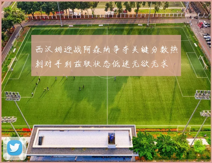 西汉姆迎战阿森纳争夺关键分数热刺对手利兹联状态低迷无欲无求