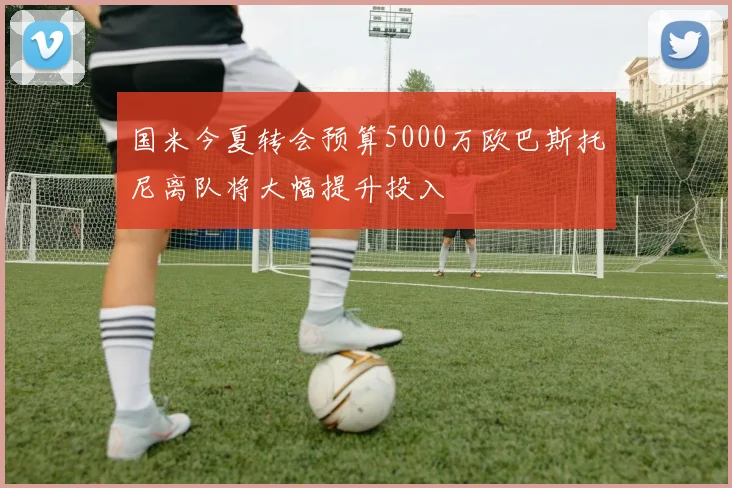 国米今夏转会预算5000万欧巴斯托尼离队将大幅提升投入