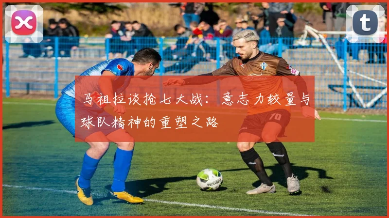 马祖拉谈抢七大战：意志力较量与球队精神的重塑之路