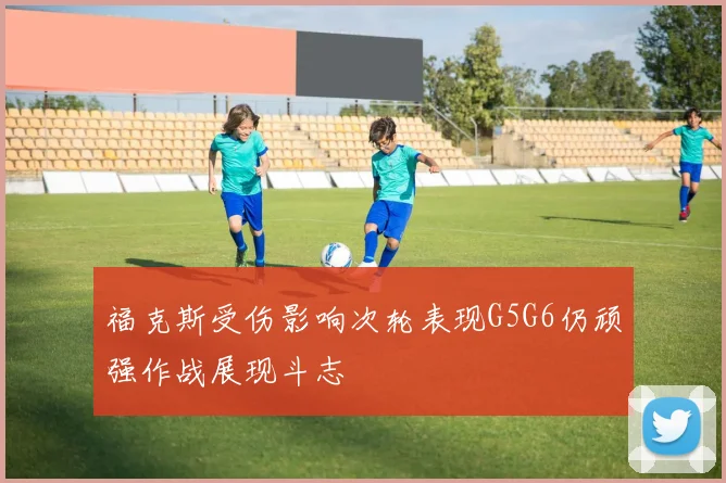 福克斯受伤影响次轮表现G5G6仍顽强作战展现斗志