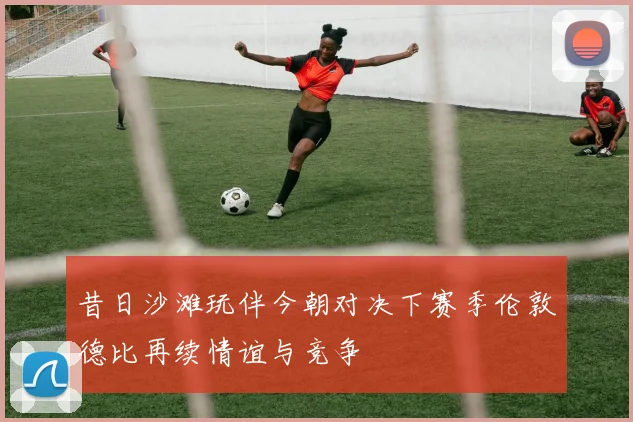 昔日沙滩玩伴今朝对决下赛季伦敦德比再续情谊与竞争