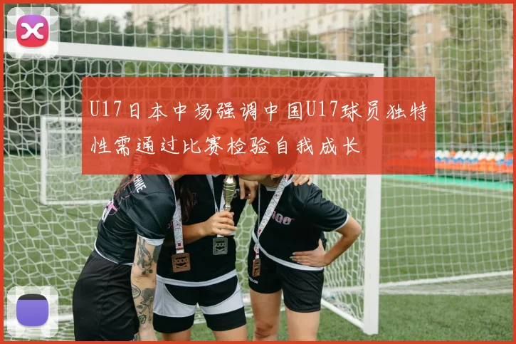 U17日本中场强调中国U17球员独特性需通过比赛检验自我成长