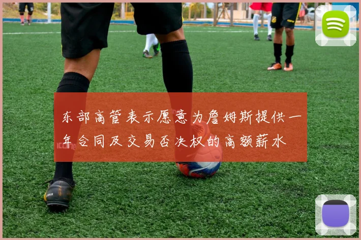 东部高管表示愿意为詹姆斯提供一年合同及交易否决权的高额薪水