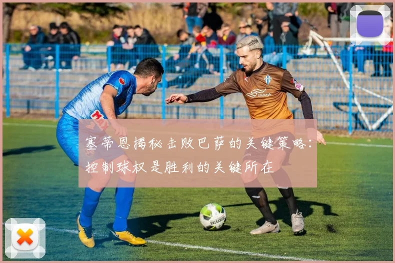 塞蒂恩揭秘击败巴萨的关键策略：控制球权是胜利的关键所在