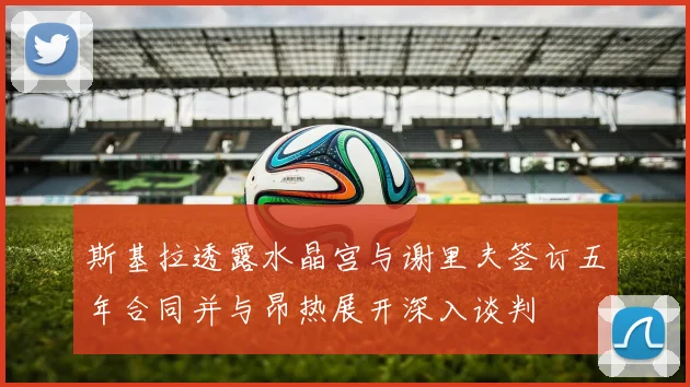 斯基拉透露水晶宫与谢里夫签订五年合同并与昂热展开深入谈判